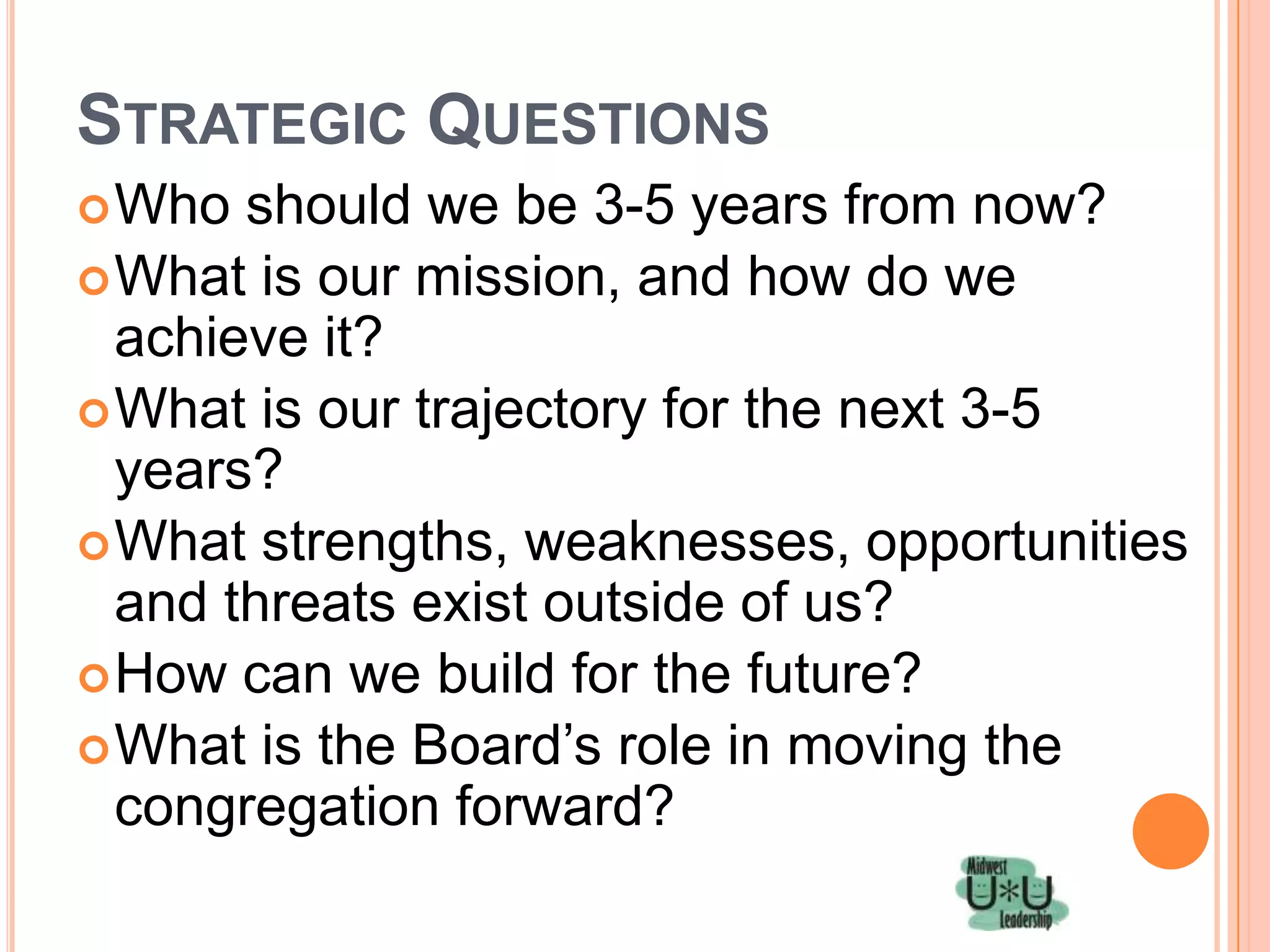 STRATEGIC QUESTIONS
 Who  should we be 3-5 years from now?
 What is our mission, and how do we
  achieve it?
 What is our trajectory for the next 3-5
  years?
 What strengths, weaknesses, opportunities
  and threats exist outside of us?
 How can we build for the future?
 What is the Board’s role in moving the
  congregation forward?
 