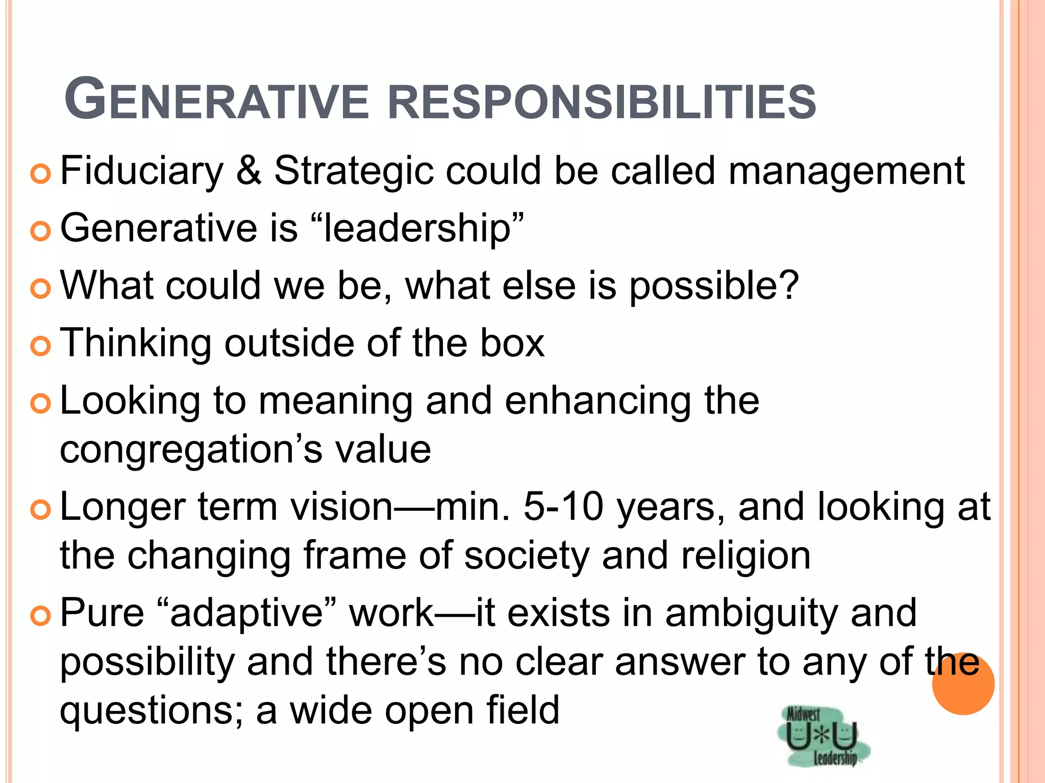 GENERATIVE RESPONSIBILITIES
 Fiduciary  & Strategic could be called management
 Generative is ―leadership‖

 What could we be, what else is possible?

 Thinking outside of the box

 Looking to meaning and enhancing the
  congregation’s value
 Longer term vision—min. 5-10 years, and looking at
  the changing frame of society and religion
 Pure ―adaptive‖ work—it exists in ambiguity and
  possibility and there’s no clear answer to any of the
  questions; a wide open field
 