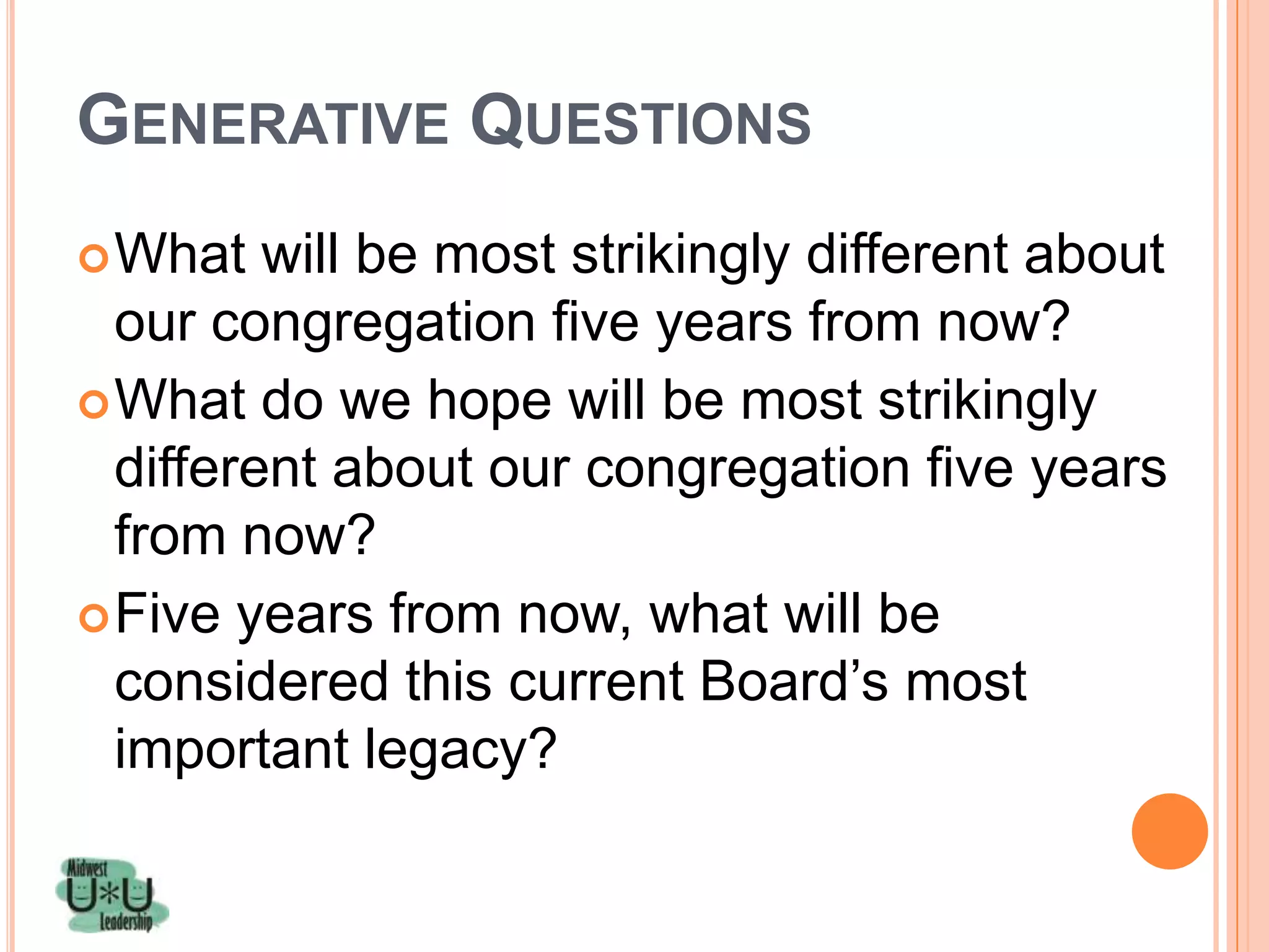 GENERATIVE QUESTIONS
 What   will be most strikingly different about
  our congregation five years from now?
 What do we hope will be most strikingly
  different about our congregation five years
  from now?
 Five years from now, what will be
  considered this current Board’s most
  important legacy?
 