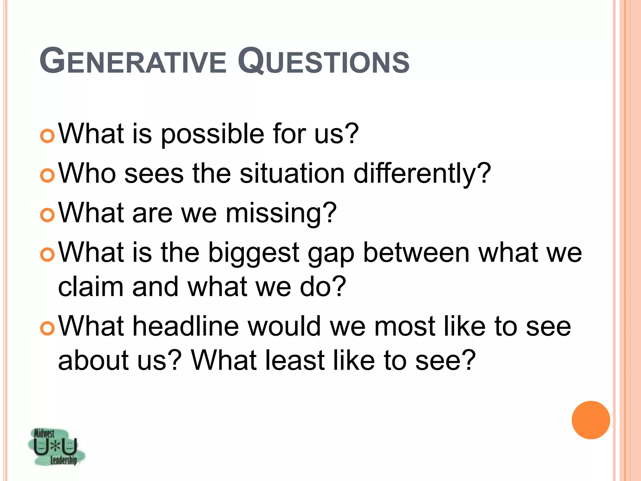 GENERATIVE QUESTIONS
 What  is possible for us?
 Who sees the situation differently?
 What are we missing?
 What is the biggest gap between what we
  claim and what we do?
 What headline would we most like to see
  about us? What least like to see?
 