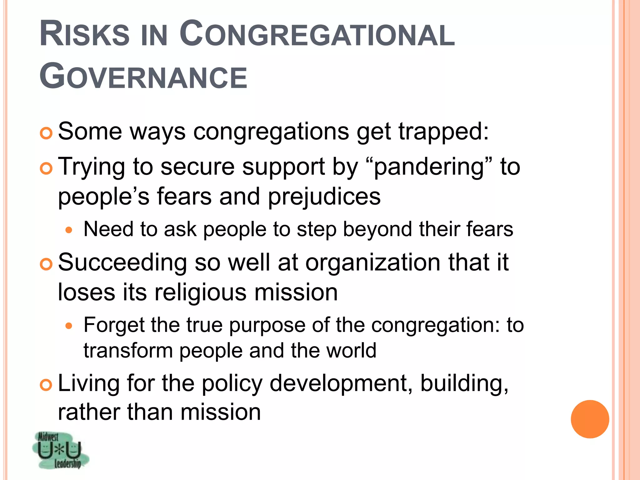 RISKS IN CONGREGATIONAL
GOVERNANCE
 Some   ways congregations get trapped:
 Trying to secure support by ―pandering‖ to
  people’s fears and prejudices
     Need to ask people to step beyond their fears
 Succeeding    so well at organization that it
 loses its religious mission
     Forget the true purpose of the congregation: to
      transform people and the world
 Livingfor the policy development, building,
 rather than mission
 