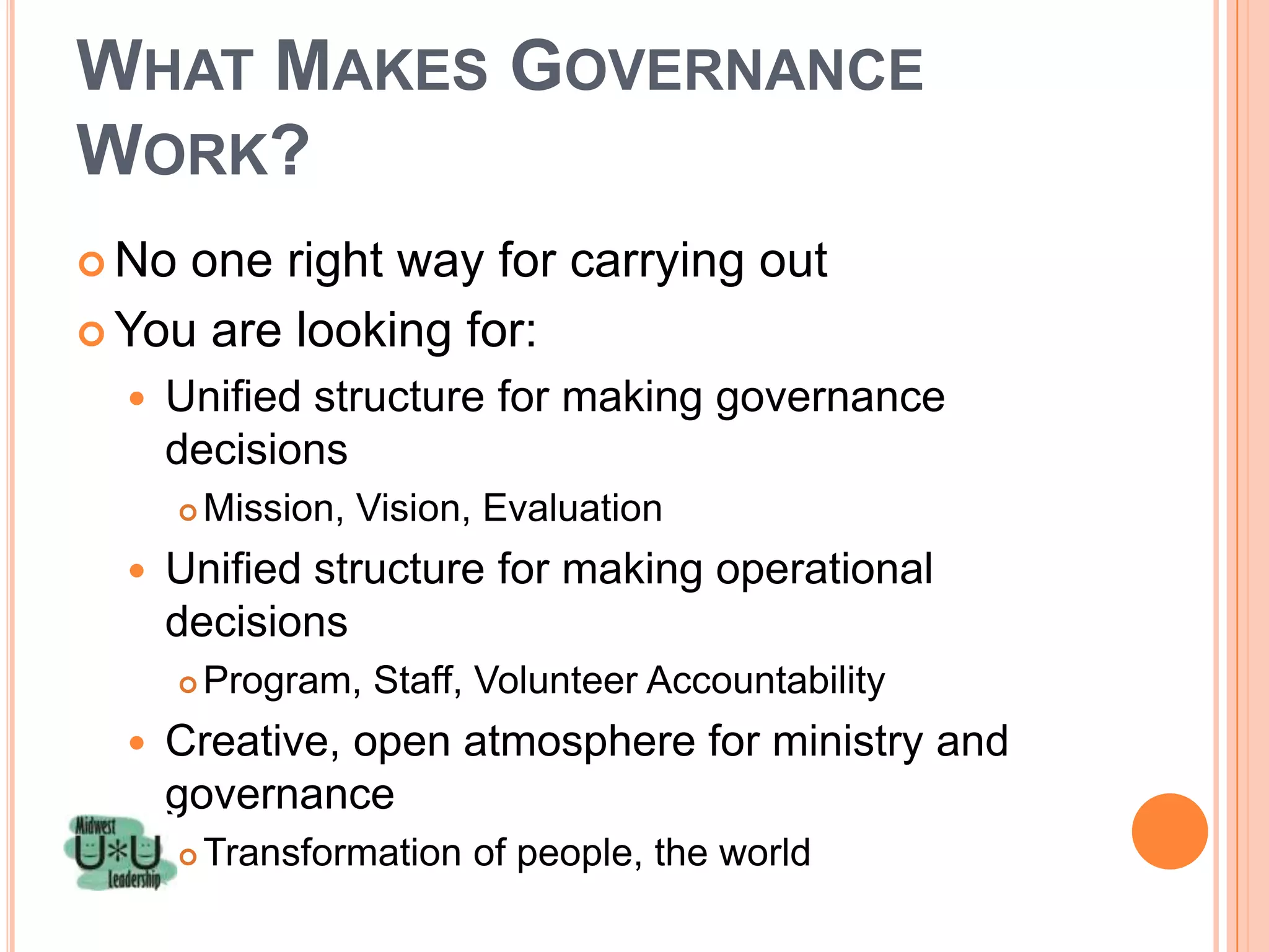 WHAT MAKES GOVERNANCE
WORK?
 No one right way for carrying out
 You are looking for:
     Unified structure for making governance
      decisions
          Mission, Vision, Evaluation
     Unified structure for making operational
      decisions
          Program, Staff, Volunteer Accountability
     Creative, open atmosphere for ministry and
      governance
          Transformation of people, the world
 