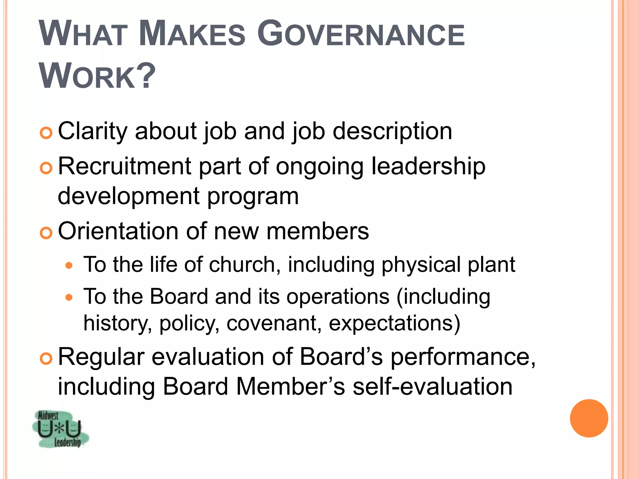 WHAT MAKES GOVERNANCE
WORK?
 Clarityabout job and job description
 Recruitment part of ongoing leadership
  development program
 Orientation of new members
   To the life of church, including physical plant
   To the Board and its operations (including
    history, policy, covenant, expectations)
 Regular evaluation of Board’s performance,
 including Board Member’s self-evaluation
 