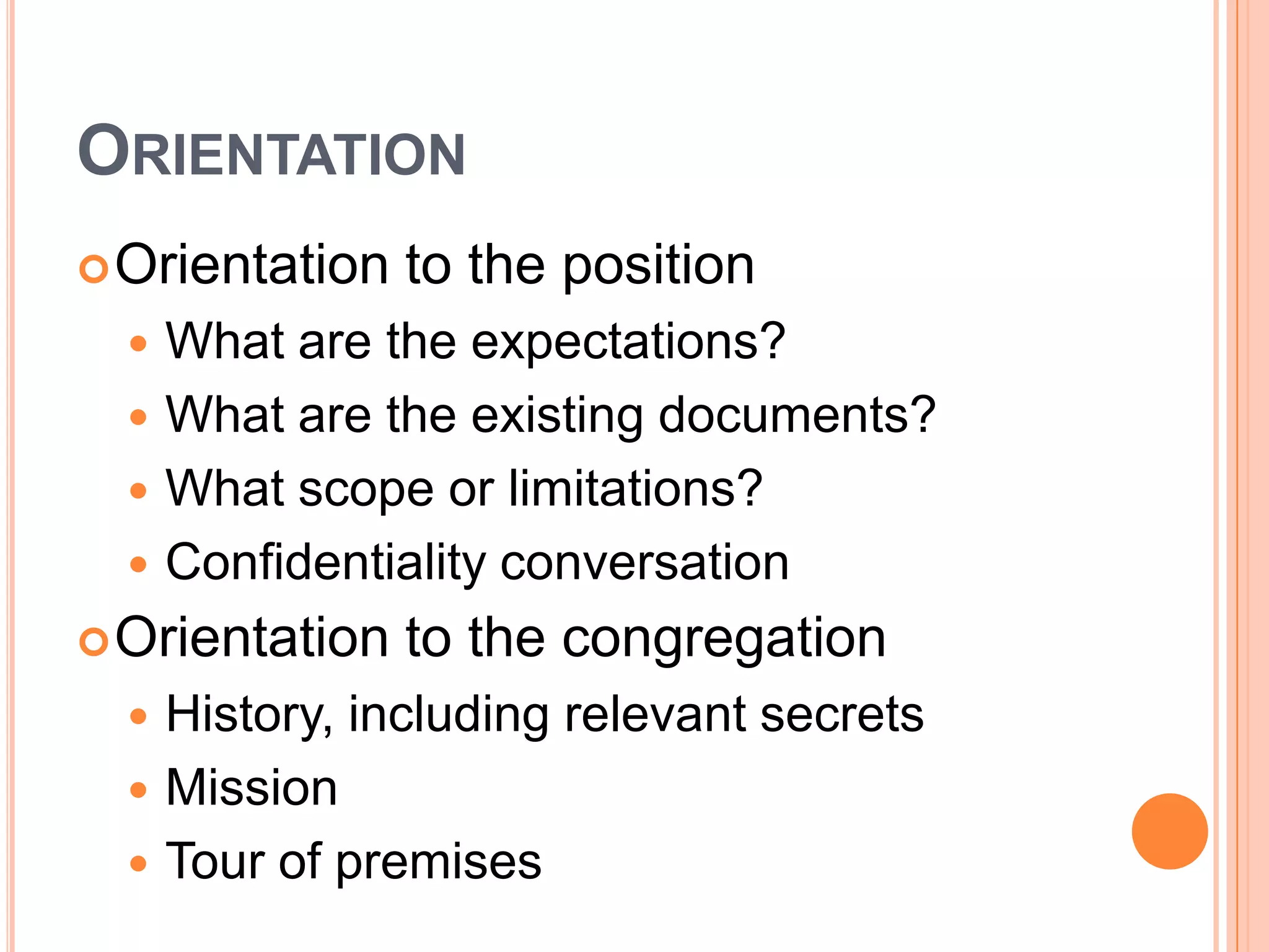 ORIENTATION
 Orientation    to the position
     What are the expectations?
     What are the existing documents?
     What scope or limitations?
     Confidentiality conversation
 Orientation    to the congregation
     History, including relevant secrets
     Mission
     Tour of premises
 