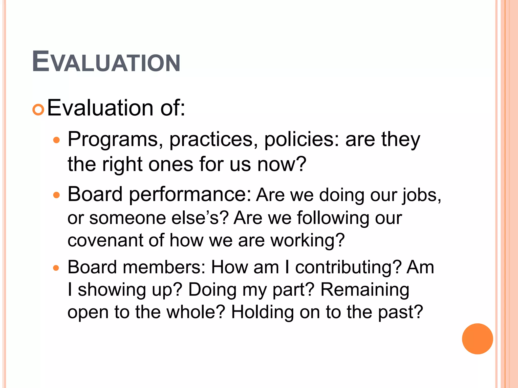 EVALUATION
 Evaluation    of:
     Programs, practices, policies: are they
      the right ones for us now?
     Board performance: Are we doing our jobs,
      or someone else’s? Are we following our
      covenant of how we are working?
     Board members: How am I contributing? Am
      I showing up? Doing my part? Remaining
      open to the whole? Holding on to the past?
 