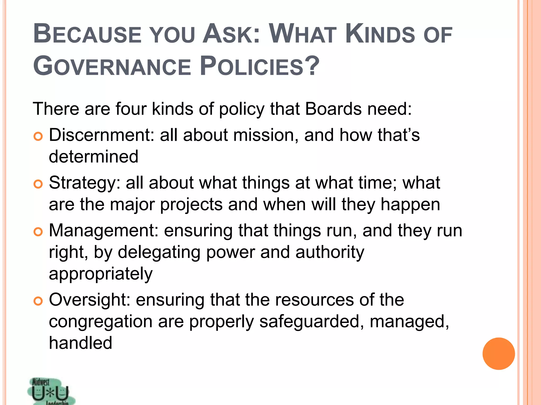 BECAUSE YOU ASK: WHAT KINDS OF
GOVERNANCE POLICIES?
There are four kinds of policy that Boards need:
 Discernment: all about mission, and how that’s
  determined
 Strategy: all about what things at what time; what
  are the major projects and when will they happen
 Management: ensuring that things run, and they run
  right, by delegating power and authority
  appropriately
 Oversight: ensuring that the resources of the
  congregation are properly safeguarded, managed,
  handled
 