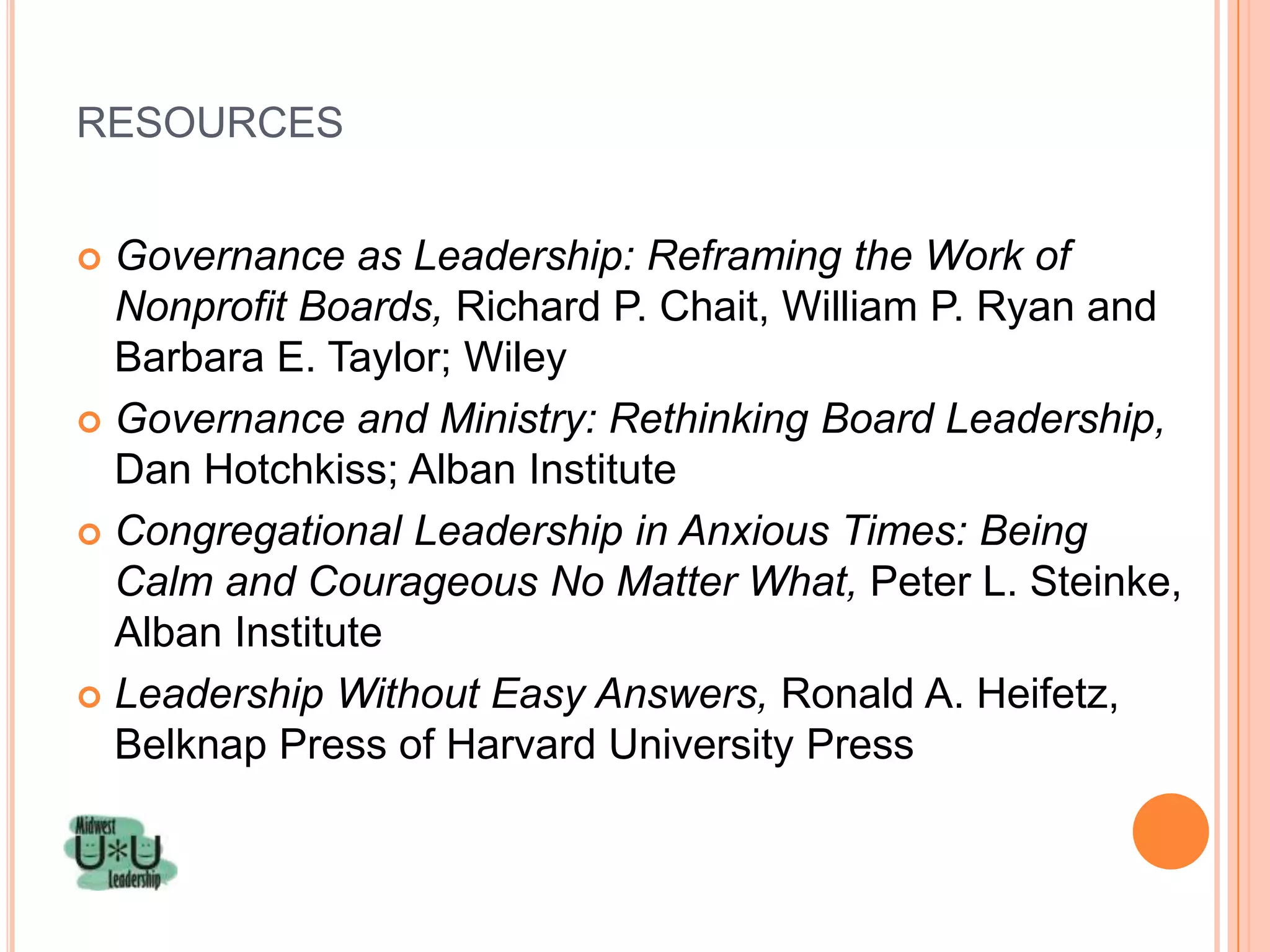RESOURCES


 Governance as Leadership: Reframing the Work of
  Nonprofit Boards, Richard P. Chait, William P. Ryan and
  Barbara E. Taylor; Wiley
 Governance and Ministry: Rethinking Board Leadership,
  Dan Hotchkiss; Alban Institute
 Congregational Leadership in Anxious Times: Being
  Calm and Courageous No Matter What, Peter L. Steinke,
  Alban Institute
 Leadership Without Easy Answers, Ronald A. Heifetz,
  Belknap Press of Harvard University Press
 