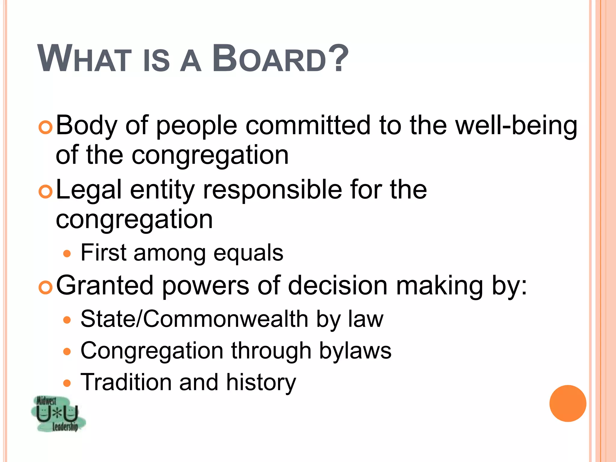 WHAT IS A BOARD?
 Body  of people committed to the well-being
  of the congregation
 Legal entity responsible for the
  congregation
     First among equals
 Granted    powers of decision making by:
   State/Commonwealth by law
   Congregation through bylaws
   Tradition and history
 