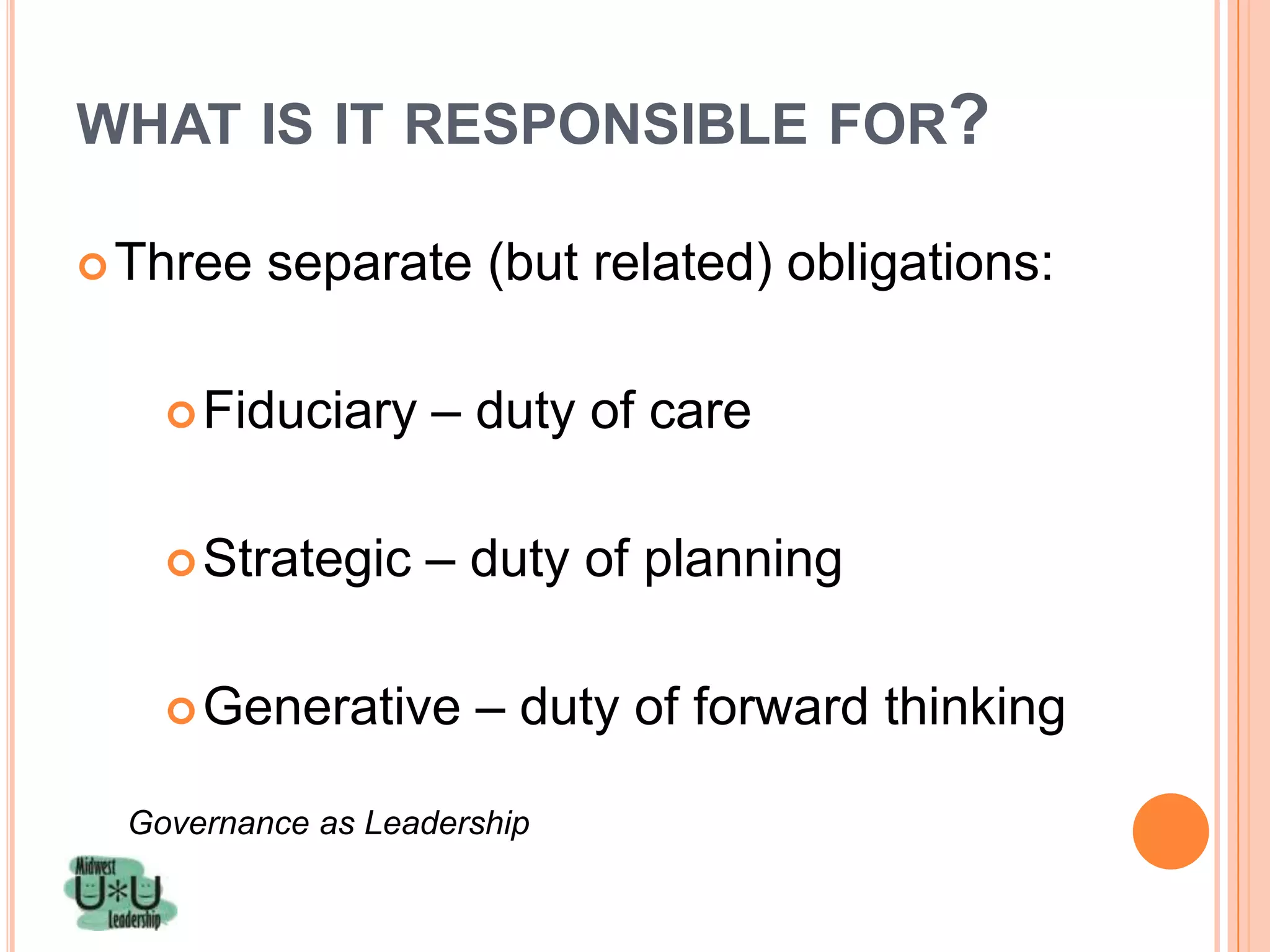 WHAT IS IT RESPONSIBLE FOR?

 Three   separate (but related) obligations:

     Fiduciary     – duty of care

     Strategic    – duty of planning

     Generative      – duty of forward thinking

  Governance as Leadership
 