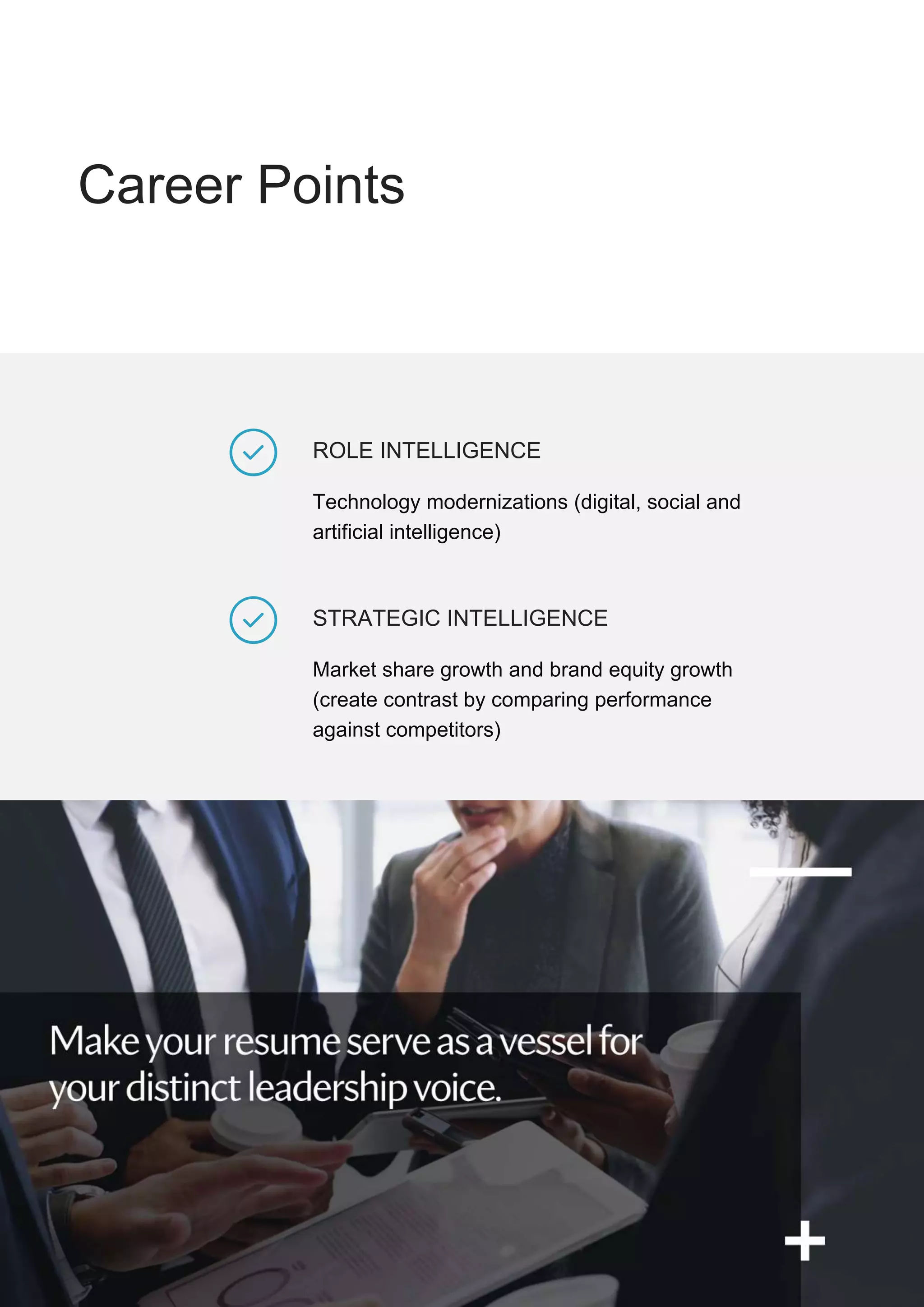 Career Points
STRATEGIC INTELLIGENCE
Market share growth and brand equity growth
(create contrast by comparing performance
against competitors)
ROLE INTELLIGENCE
Technology modernizations (digital, social and
artificial intelligence)