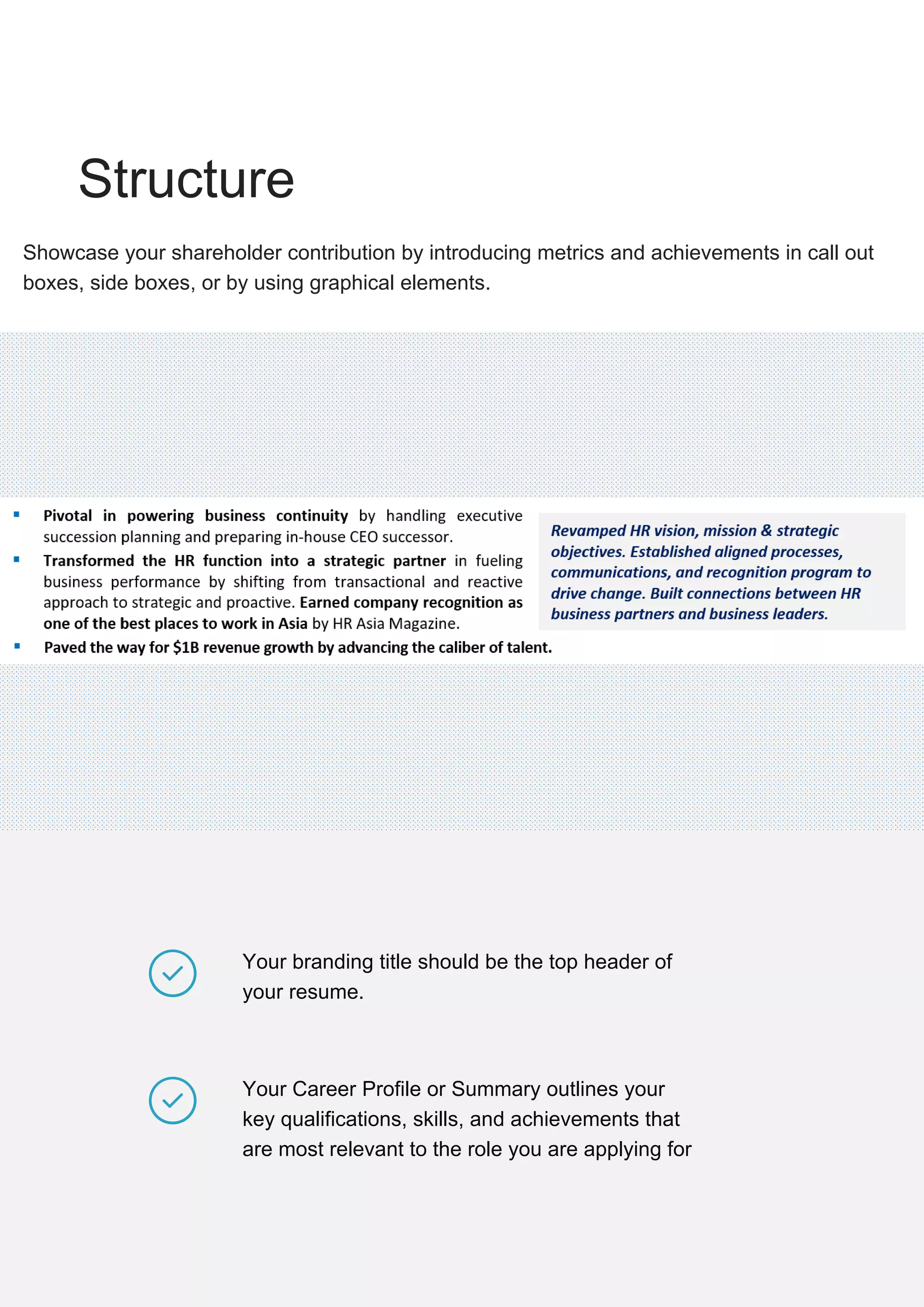 Your branding title should be the top header of
your resume.
Your Career Profile or Summary outlines your
key qualifications, skills, and achievements that
are most relevant to the role you are applying for
Structure
Showcase your shareholder contribution by introducing metrics and achievements in call out
boxes, side boxes, or by using graphical elements.