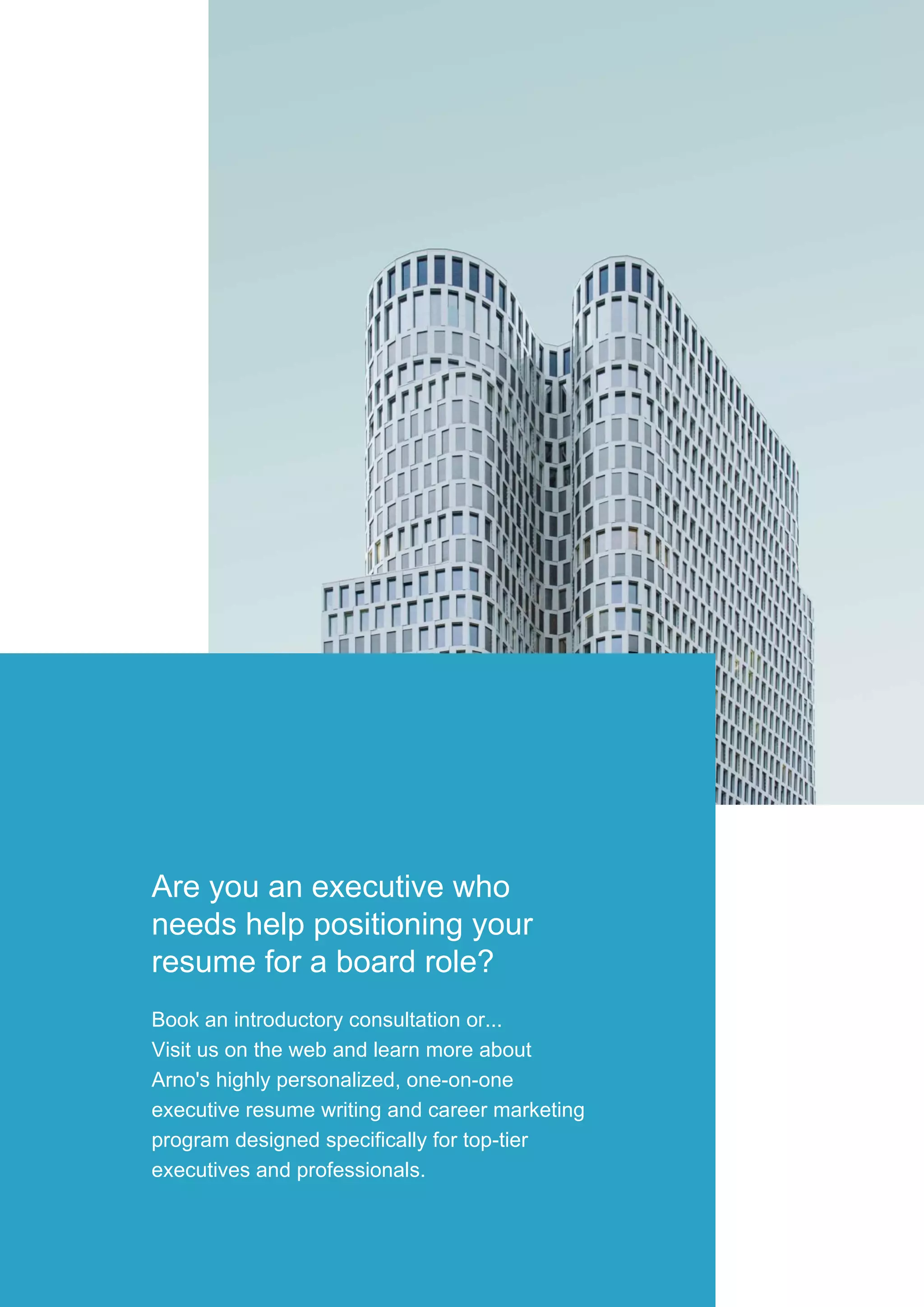 Are you an executive who
needs help positioning your
resume for a board role?
Book an introductory consultation or...
Visit us on the web and learn more about
Arno's highly personalized, one-on-one
executive resume writing and career marketing
program designed specifically for top-tier
executives and professionals.