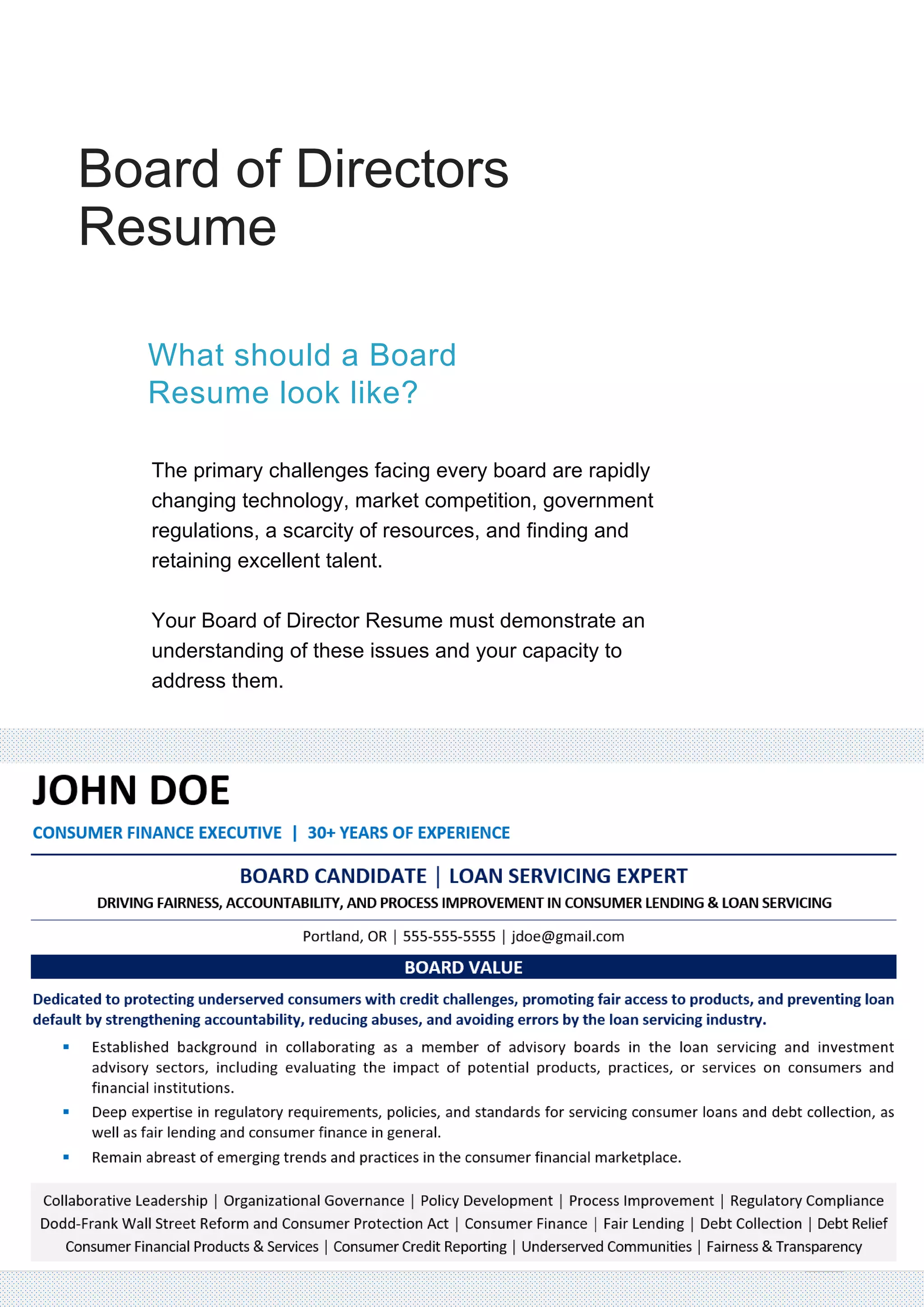 Board of Directors
Resume
The primary challenges facing every board are rapidly
changing technology, market competition, government
regulations, a scarcity of resources, and finding and
retaining excellent talent.
Your Board of Director Resume must demonstrate an
understanding of these issues and your capacity to
address them.
What should a Board
Resume look like?