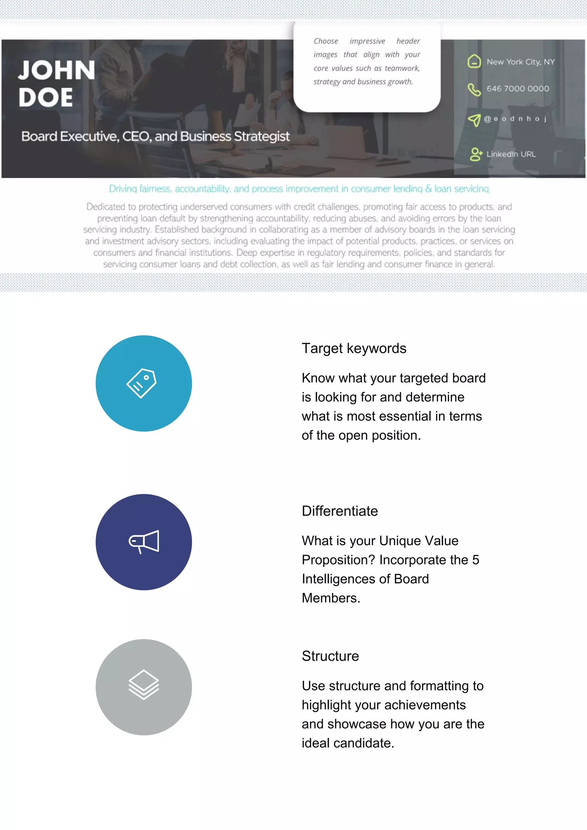 Target keywords
Know what your targeted board
is looking for and determine
what is most essential in terms
of the open position.
Differentiate
What is your Unique Value
Proposition? Incorporate the 5
Intelligences of Board
Members.
Structure
Use structure and formatting to
highlight your achievements
and showcase how you are the
ideal candidate.