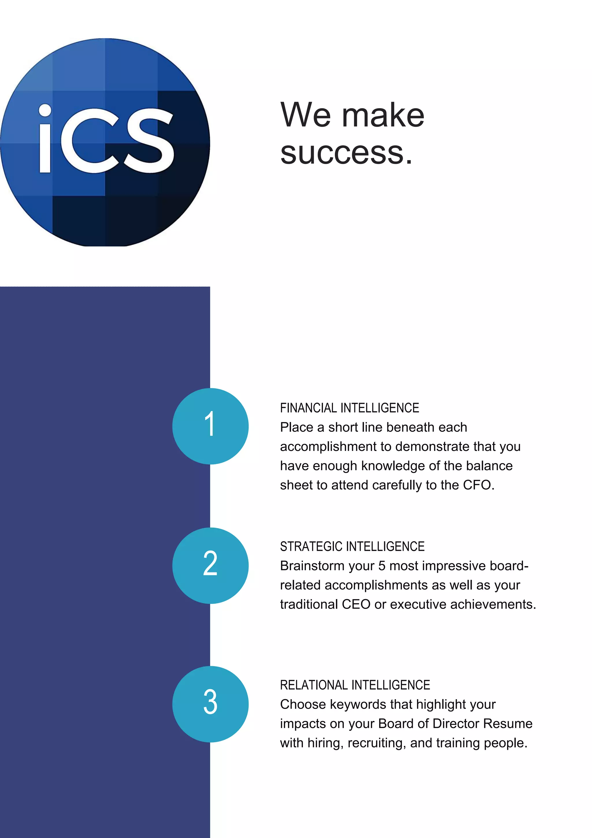 FINANCIAL INTELLIGENCE
Place a short line beneath each
accomplishment to demonstrate that you
have enough knowledge of the balance
sheet to attend carefully to the CFO.
RELATIONAL INTELLIGENCE
Choose keywords that highlight your
impacts on your Board of Director Resume
with hiring, recruiting, and training people.
STRATEGIC INTELLIGENCE
Brainstorm your 5 most impressive board-
related accomplishments as well as your
traditional CEO or executive achievements.
1
2
3
We make
success.