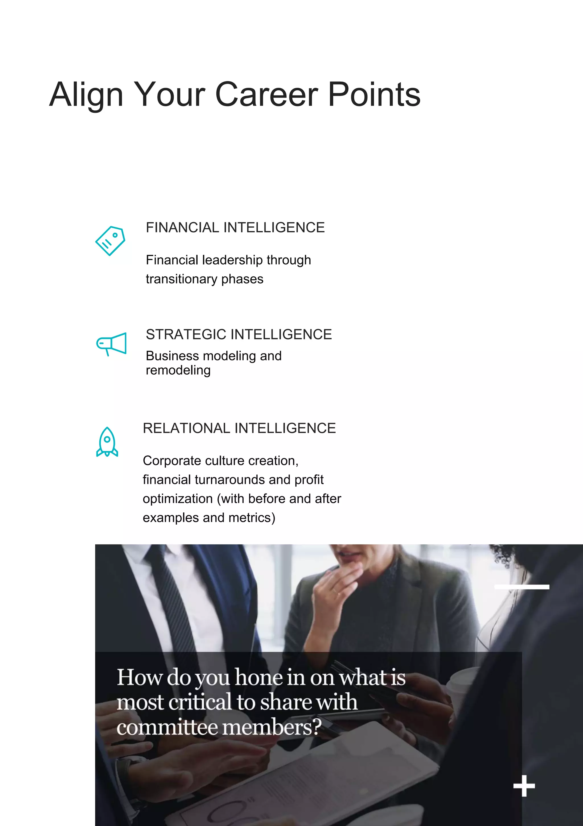 Align Your Career Points
FINANCIAL INTELLIGENCE
Financial leadership through
transitionary phases
Business modeling and
remodeling
RELATIONAL INTELLIGENCE
Corporate culture creation,
financial turnarounds and profit
optimization (with before and after
examples and metrics)
STRATEGIC INTELLIGENCE