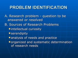 PROBLEM IDENTIFICATION  A. Research problem - question to be answered or resolved B. Sources of Research Problems intellectual curiosity serendipity analysis of needs and practice organized and systematic determination of research needs 