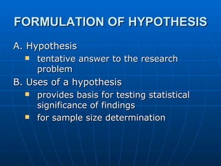 FORMULATION OF HYPOTHESIS   A. Hypothesis  tentative answer to the research problem B. Uses of a hypothesis provides basis for testing statistical significance of findings for sample size determination  