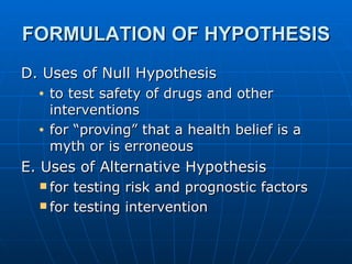 FORMULATION OF HYPOTHESIS D. Uses of Null Hypothesis to test safety of drugs and other interventions for “proving” that a health belief is a myth or is erroneous E. Uses of Alternative Hypothesis for testing risk and prognostic factors for testing intervention 