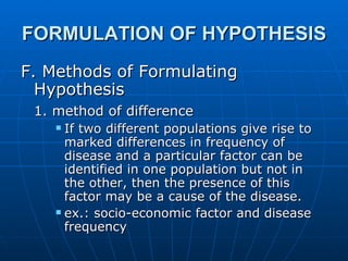 FORMULATION OF HYPOTHESIS F. Methods of Formulating Hypothesis 1. method of difference   If two different populations give rise to marked differences in frequency of disease and a particular factor can be identified in one population but not in the other, then the presence of this factor may be a cause of the disease. ex.: socio-economic factor and disease frequency 