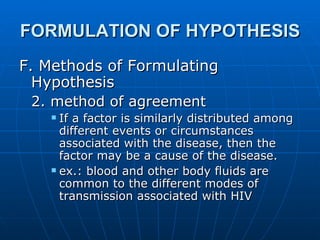 FORMULATION OF HYPOTHESIS F. Methods of Formulating Hypothesis 2. method of agreement If a factor is similarly distributed among different events or circumstances associated with the disease, then the factor may be a cause of the disease. ex.: blood and other body fluids are common to the different modes of transmission associated with HIV   