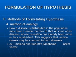 FORMULATION OF HYPOTHESIS F. Methods of Formulating Hypothesis 4. method of analogy   How a disease is distributed in the population may have a similar pattern to that of some other disease, whose causation has already been more or less established. This suggests that certain causes may be common to both diseases. ex.: malaria and Burkitt’s lymphoma  insect vector  
