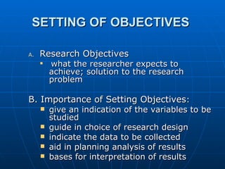 SETTING OF OBJECTIVES   Research Objectives  what the researcher expects to achieve; solution to the research problem B. Importance of Setting Objectives : give an indication of the variables to be studied guide in choice of research design indicate the data to be collected aid in planning analysis of results bases for interpretation of results  