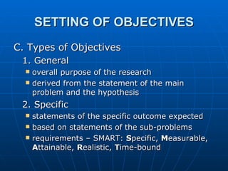 SETTING OF OBJECTIVES C. Types of Objectives 1. General overall purpose of the research derived from the statement of the main problem and the hypothesis 2. Specific statements of the specific outcome expected based on statements of the sub-problems requirements – SMART:  S pecific,  M easurable,  A ttainable,  R ealistic,  T ime-bound 