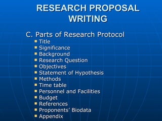 RESEARCH PROPOSAL WRITING C. Parts of Research Protocol Title Significance Background Research Question Objectives Statement of Hypothesis Methods Time table Personnel and Facilities Budget References Proponents’ Biodata Appendix 