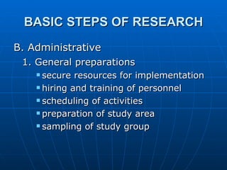 BASIC STEPS OF RESEARCH B. Administrative 1. General preparations secure resources for implementation hiring and training of personnel scheduling of activities preparation of study area sampling of study group 