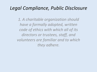 Legal Compliance, Public Disclosure 1. A charitable organization should have a formally adopted, written code of ethics with which all of its directors or trustees, staff, and volunteers are familiar and to which they adhere. 