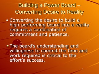 Building a Power Board –   Converting Desire to Reality Converting the desire to build a high-performing board into a reality requires a combination of commitment and patience.  The board’s understanding and willingness to commit the time and work required is critical to the effort’s success.  