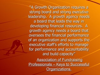 “ A Growth Organization requires a strong board and strong executive leadership.  A growth agency needs a board that leads the way in developing financial resources.  A growth agency needs a board that oversees the financial performance of an organization and supports the executive staff’s efforts to manage for performance and accountability and build capacity” Association of Fundraising Professionals – Keys to Successful Organizations. 