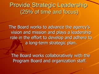 Provide Strategic Leadership   (25 % of time and focus) The Board works to advance the agency’s vision and mission and plays a leadership role in the effort to develop and adhere to a long-term strategic plan. The Board works collaboratively with the Program Board and organization staff.  
