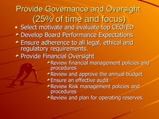 Provide Governance and Oversight  (25 % of time and focus) Select motivate and evaluate top CEO/ED Develop Board Performance Expectations Ensure adherence to all legal, ethical and regulatory requirements. Provide Financial Oversight Review financial management policies and procedures Review and approve the annual budget Ensure an effective audit Review Risk management policies and procedures Review and plan for operating reserves. 