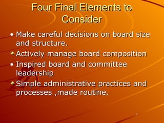 Four Final Elements to Consider Make careful decisions on board size and structure. Actively manage board composition Inspired board and committee leadership Simple administrative practices and processes ,made routine. 