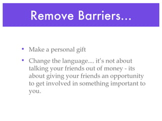 Remove Barriers... Make a personal gift Change the language.... it’s not about talking your friends out of money - its about giving your friends an opportunity to get involved in something important to you.  