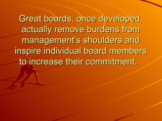 Great boards, once developed, actually remove burdens from management’s shoulders and inspire individual board members to increase their commitment.  
