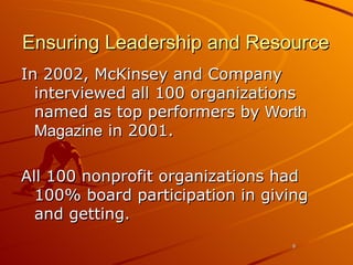 Ensuring Leadership and Resource In 2002, McKinsey and Company interviewed all 100 organizations named as top performers by  Worth Magazine  in 2001.  All 100 nonprofit organizations had 100% board participation in giving and getting.  