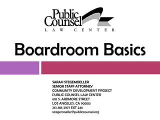 Boardroom Basics
    SARAH STEGEMOELLER
    SENIOR STAFF ATTORNEY
    COMMUNITY DEVELOPMENT PROJECT
    PUBLIC COUNSEL LAW CENTER
    610 S. ARDMORE STREET
    LOS ANGELES, CA 90005
    213 385 2977 EXT 246
    sstegemoeller@publiccounsel.org
 