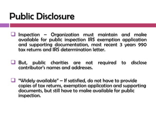 Public Disclosure
 Inspection – Organization must maintain and make
   available for public inspection IRS exemption application
   and supporting documentation, most recent 3 years 990
   tax returns and IRS determination letter.

 But, public charities are not required to disclose
   contributor‘s names and addresses.

 ―Widely available‖ – If satisfied, do not have to provide
   copies of tax returns, exemption application and supporting
   documents, but still have to make available for public
   inspection.
 