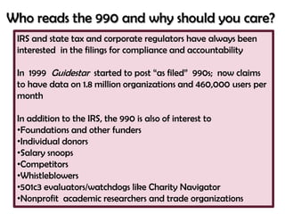 Who reads the 990 and why should you care?
 IRS and state tax and corporate regulators have always been
 interested in the filings for compliance and accountability

 In 1999 Guidestar started to post ―as filed‖ 990s; now claims
 to have data on 1.8 million organizations and 460,000 users per
 month

 In addition to the IRS, the 990 is also of interest to
 •Foundations and other funders
 •Individual donors
 •Salary snoops
 •Competitors
 •Whistleblowers
 •501c3 evaluators/watchdogs like Charity Navigator
 •Nonprofit academic researchers and trade organizations
 