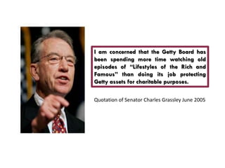 I am concerned that the Getty Board has
been spending more time watching old
episodes of “Lifestyles of the Rich and
Famous” than doing its job protecting
Getty assets for charitable purposes.

Quotation of Senator Charles Grassley June 2005
 