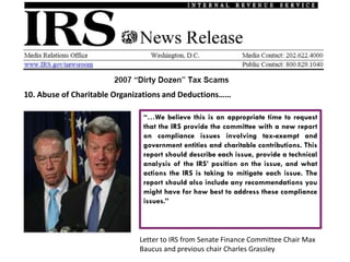 10. Abuse of Charitable Organizations and Deductions……

                               “…We believe this is an appropriate time to request
                               that the IRS provide the committee with a new report
                               on compliance issues involving tax-exempt and
                               government entities and charitable contributions. This
                               report should describe each issue, provide a technical
                               analysis of the IRS’ position on the issue, and what
                               actions the IRS is taking to mitigate each issue. The
                               report should also include any recommendations you
                               might have for how best to address these compliance
                               issues.”



                              Letter to IRS from Senate Finance Committee Chair Max
                              Baucus and previous chair Charles Grassley
 