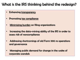 What is the IRS thinking behind the redesign?
  • Enhancing transparency

  • Promoting tax compliance

  •   Minimizing burden on filing organizations

  •   Increasing the data-mining ability of the IRS in order to
      assess risk of noncompliance

  •   Addressing shortcomings of old Form 990 re operations
      and governance

  •    Managing public demand for change in the wake of
      corporate scandals
 
