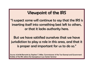 Viewpoint of the IRS
―I suspect some will continue to say that the IRS is
 inserting itself into something best left to others,
           or that it lacks authority here.

   But we have satisfied ourselves that we have
 jurisdiction to play a role in this area, and that it
      is proper and important for us to do so.‖

Source: 4/24/08 Remarks by Stephen T. Miller, Commissioner of the Tax-Exempt and Government
Entities of the IRS, before the Georgetown Law Center Seminar
 