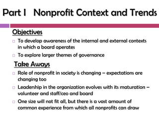 Part I Nonprofit Context and Trends
  Objectives
     To develop awareness of the internal and external contexts
      in which a board operates
     To explore larger themes of governance
  Take Aways
     Role of nonprofit in society is changing – expectations are
      changing too
     Leadership in the organization evolves with its maturation –
      volunteer and staff/ceo and board
     One size will not fit all, but there is a vast amount of
      common experience from which all nonprofits can draw
 