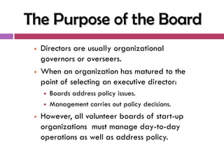 The Purpose of the Board
    Directors are usually organizational
     governors or overseers.
    When an organization has matured to the
     point of selecting an executive director:
        Boards address policy issues.
        Management carries out policy decisions.
    However, all volunteer boards of start-up
     organizations must manage day-to-day
     operations as well as address policy.
 