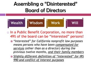 Assembling a ―Disinterested‖
            Board of Directors

    Wealth        Wisdom          Work           Will

   In a Public Benefit Corporation, no more than
    49% of the board can be “interested” persons!
     “Interested” for California nonprofit law purposes
      means persons who have been compensated for
      services (other than as a director) during the
      previous twelve months, and their family members
     Slightly different definition of “interested” for IRS
      990 and conflict of interest purposes
 
