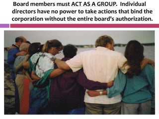 Board members must ACT AS A GROUP. Individual
directors have no power to take actions that bind the
corporation without the entire board’s authorization.
 